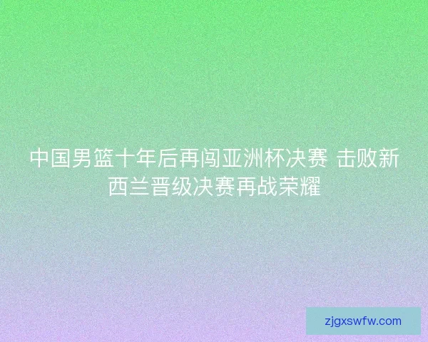 中国男篮十年后再闯亚洲杯决赛 击败新西兰晋级决赛再战荣耀