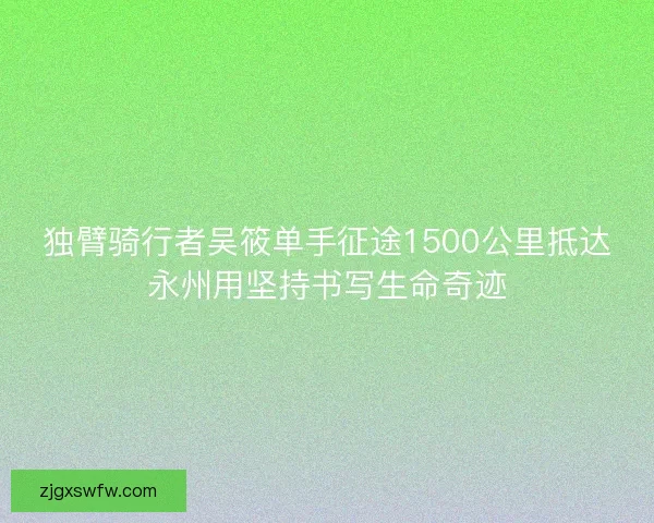 独臂骑行者吴筱单手征途1500公里抵达永州用坚持书写生命奇迹